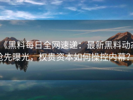 《黑料每日全网速递：最新黑料动态抢先曝光，权贵资本如何操控内幕？》