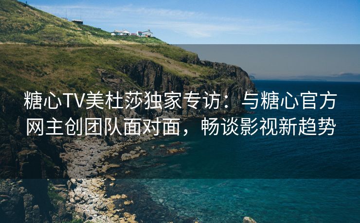 糖心TV美杜莎独家专访：与糖心官方网主创团队面对面，畅谈影视新趋势