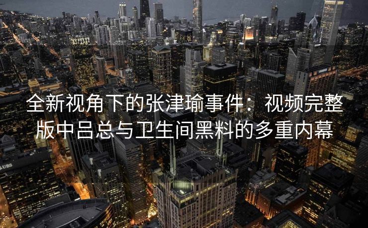 全新视角下的张津瑜事件：视频完整版中吕总与卫生间黑料的多重内幕