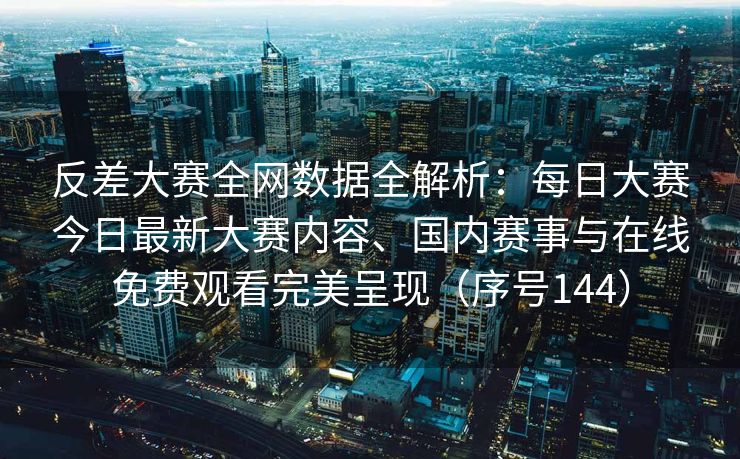 反差大赛全网数据全解析：每日大赛今日最新大赛内容、国内赛事与在线免费观看完美呈现（序号144）