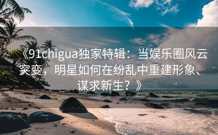 《91chigua独家特辑:当娱乐圈风云突变,明星如何在纷乱中重建形象、谋求新生?》 《91chigua独家特辑:当娱乐圈风云突变,明星如何在纷乱中重建形象、谋求新生?》