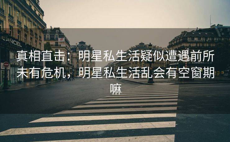 真相直击：明星私生活疑似遭遇前所未有危机，明星私生活乱会有空窗期嘛