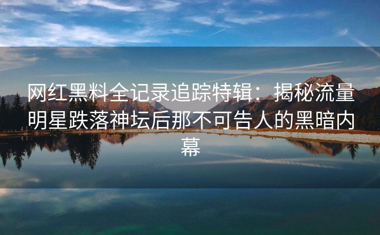 网红黑料全记录追踪特辑：揭秘流量明星跌落神坛后那不可告人的黑暗内幕