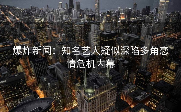 爆炸新闻：知名艺人疑似深陷多角恋情危机内幕