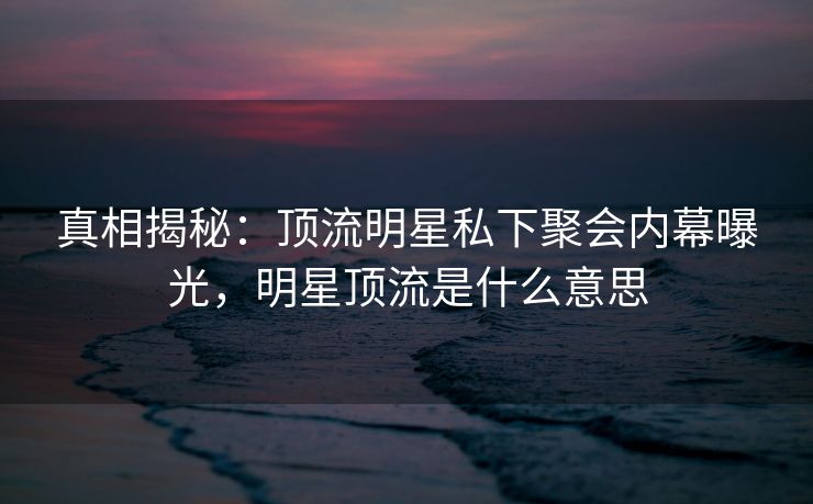 真相揭秘：顶流明星私下聚会内幕曝光，明星顶流是什么意思