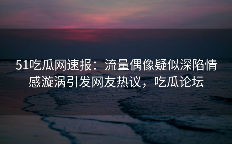 51吃瓜网速报:流量偶像疑似深陷情感漩涡引发网友热议,吃瓜论坛 51吃瓜网速报:流量偶像疑似深陷情感漩涡引发网友热议,吃瓜论坛