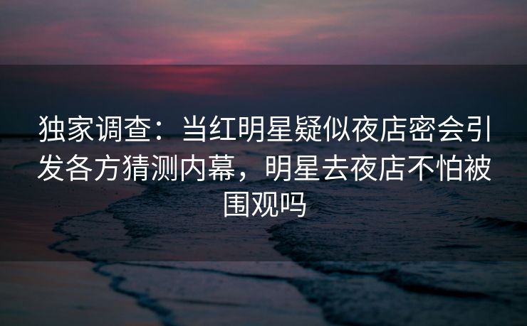 独家调查:当红明星疑似夜店密会引发各方猜测内幕,明星去夜店不怕被围观吗 独家调查:当红明星疑似夜店密会引发各方猜测内幕,明星去夜店不怕被围观吗