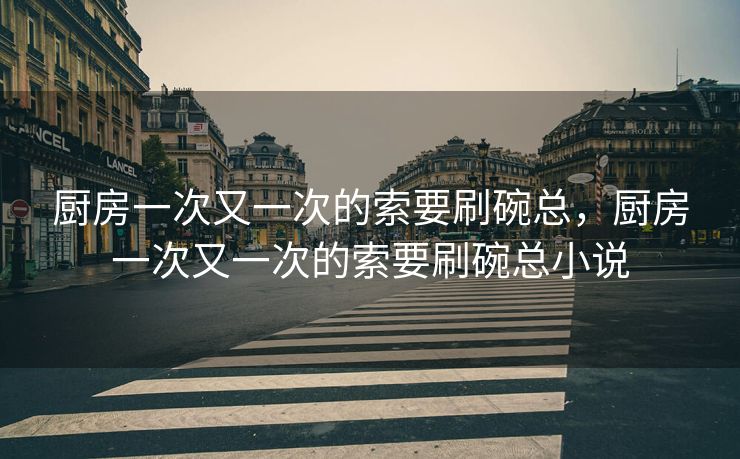 厨房一次又一次的索要刷碗总,厨房一次又一次的索要刷碗总小说 厨房一次又一次的索要刷碗总,厨房一次又一次的索要刷碗总小说