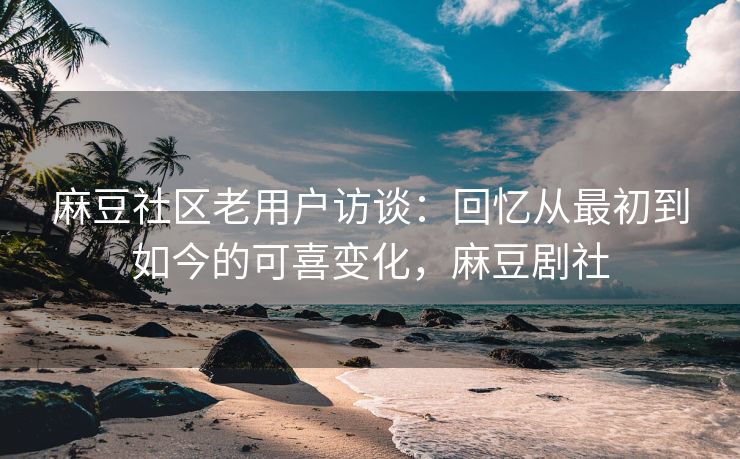 麻豆社区老用户访谈：回忆从最初到如今的可喜变化，麻豆剧社