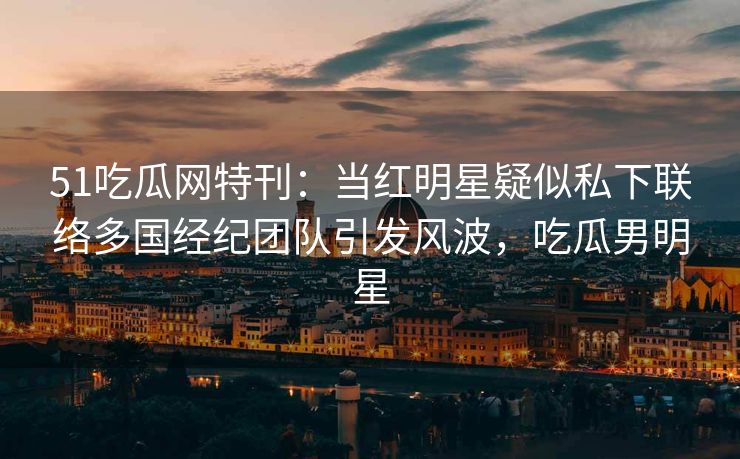 51吃瓜网特刊:当红明星疑似私下联络多国经纪团队引发风波,吃瓜男明星 51吃瓜网特刊:当红明星疑似私下联络多国经纪团队引发风波,吃瓜男明星