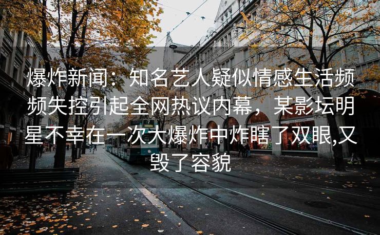 爆炸新闻：知名艺人疑似情感生活频频失控引起全网热议内幕，某影坛明星不幸在一次大爆炸中炸瞎了双眼,又毁了容貌