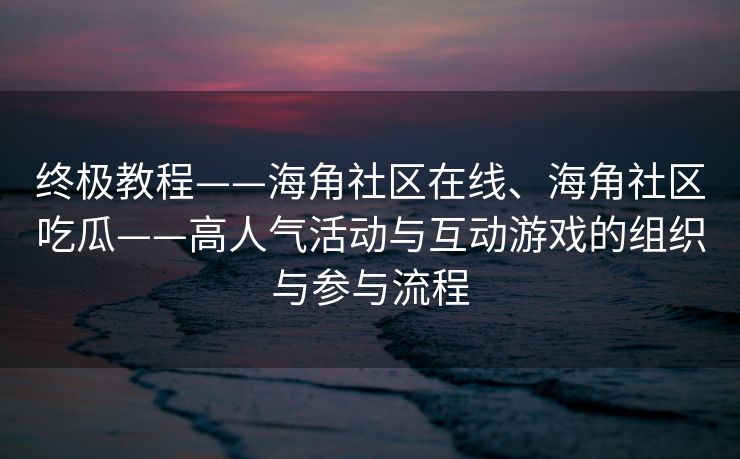 终极教程——海角社区在线、海角社区吃瓜——高人气活动与互动游戏的组织与参与流程