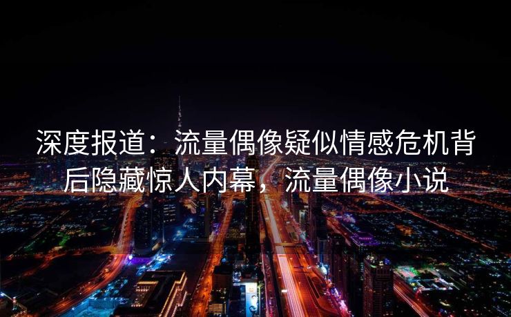 深度报道:流量偶像疑似情感危机背后隐藏惊人内幕,流量偶像小说 深度报道:流量偶像疑似情感危机背后隐藏惊人内幕,流量偶像小说