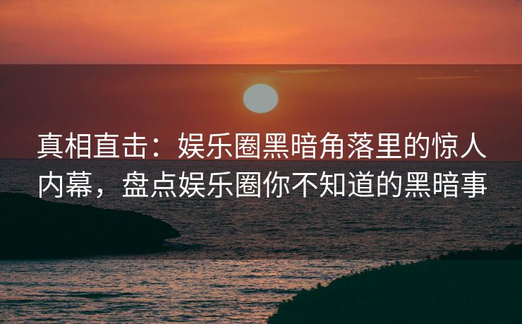 真相直击：娱乐圈黑暗角落里的惊人内幕，盘点娱乐圈你不知道的黑暗事