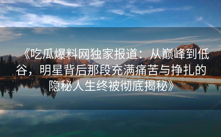 《吃瓜爆料网独家报道：从巅峰到低谷，明星背后那段充满痛苦与挣扎的隐秘人生终被彻底揭秘》