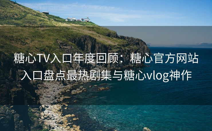 糖心TV入口年度回顾：糖心官方网站入口盘点最热剧集与糖心vlog神作