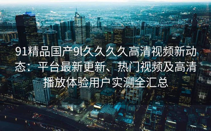 91精品国产9l久久久久高清视频新动态：平台最新更新、热门视频及高清播放体验用户实测全汇总