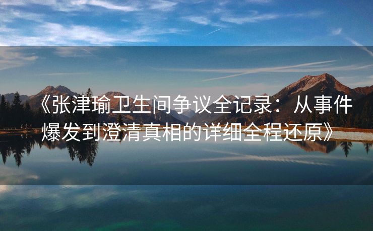 《张津瑜卫生间争议全记录：从事件爆发到澄清真相的详细全程还原》