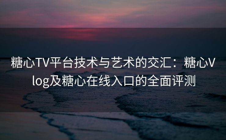 糖心TV平台技术与艺术的交汇：糖心Vlog及糖心在线入口的全面评测