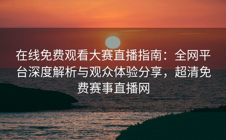 在线免费观看大赛直播指南：全网平台深度解析与观众体验分享，超清免费赛事直播网