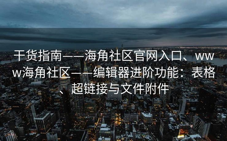 干货指南——海角社区官网入口、www海角社区——编辑器进阶功能:表格、超链接与文件附件 干货指南——海角社区官网入口、www海角社区——编辑器进阶功能:表格、超链接与文件附件