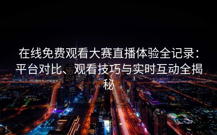 在线免费观看大赛直播体验全记录：平台对比、观看技巧与实时互动全揭秘
